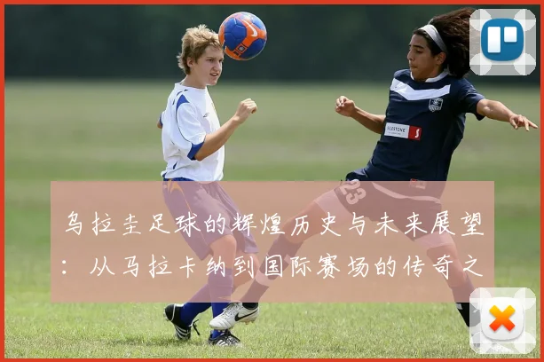 乌拉圭足球的辉煌历史与未来展望：从马拉卡纳到国际赛场的传奇之路