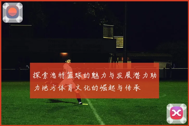 探索浩特篮球的魅力与发展潜力助力地方体育文化的崛起与传承