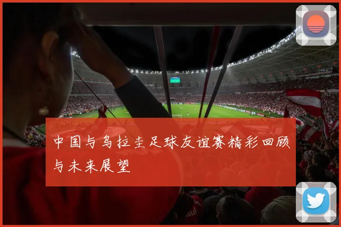 中国与乌拉圭足球友谊赛精彩回顾与未来展望