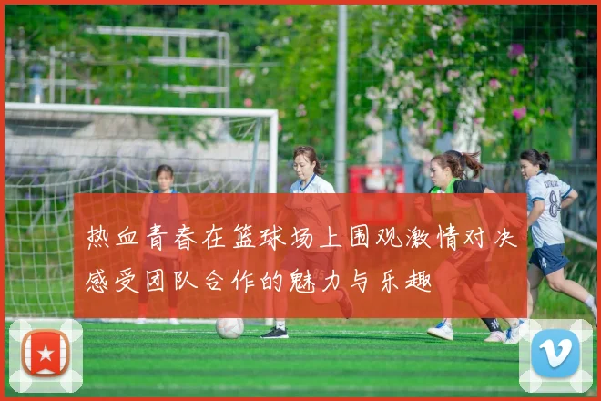 热血青春在篮球场上围观激情对决感受团队合作的魅力与乐趣